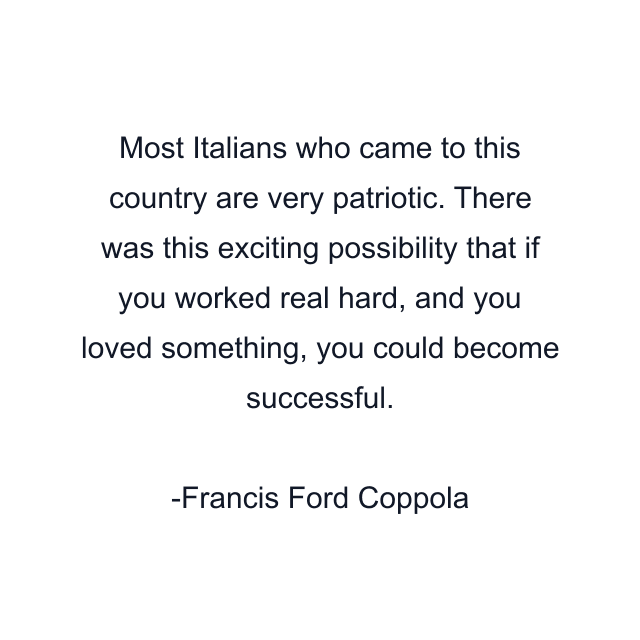 Most Italians who came to this country are very patriotic. There was this exciting possibility that if you worked real hard, and you loved something, you could become successful.