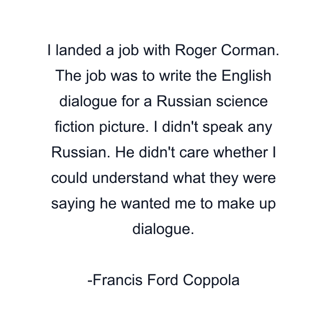 I landed a job with Roger Corman. The job was to write the English dialogue for a Russian science fiction picture. I didn't speak any Russian. He didn't care whether I could understand what they were saying he wanted me to make up dialogue.