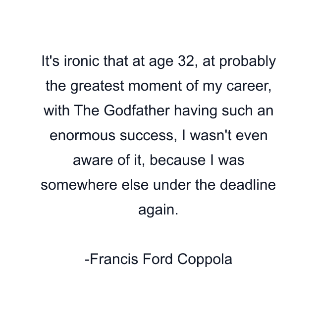 It's ironic that at age 32, at probably the greatest moment of my career, with The Godfather having such an enormous success, I wasn't even aware of it, because I was somewhere else under the deadline again.