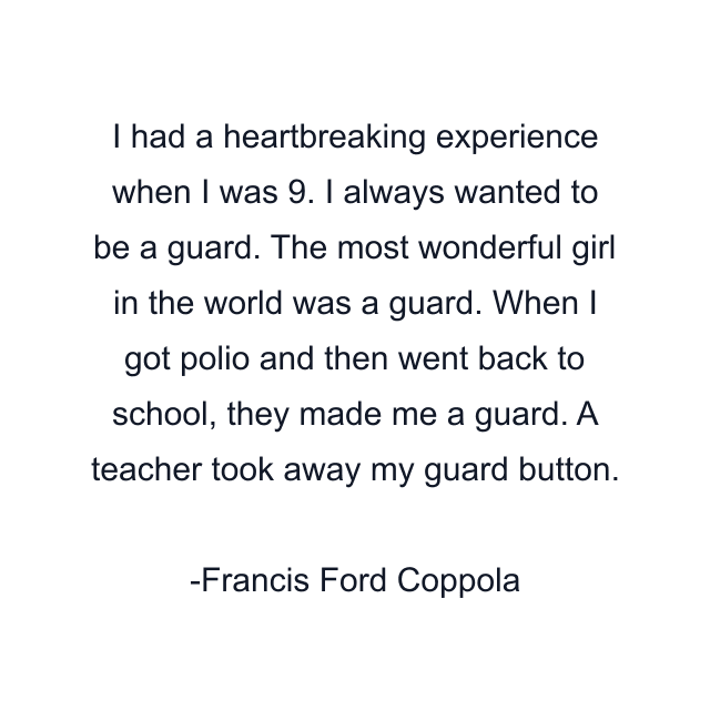 I had a heartbreaking experience when I was 9. I always wanted to be a guard. The most wonderful girl in the world was a guard. When I got polio and then went back to school, they made me a guard. A teacher took away my guard button.