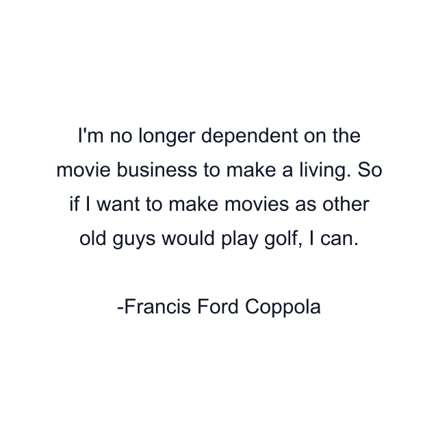 I'm no longer dependent on the movie business to make a living. So if I want to make movies as other old guys would play golf, I can.