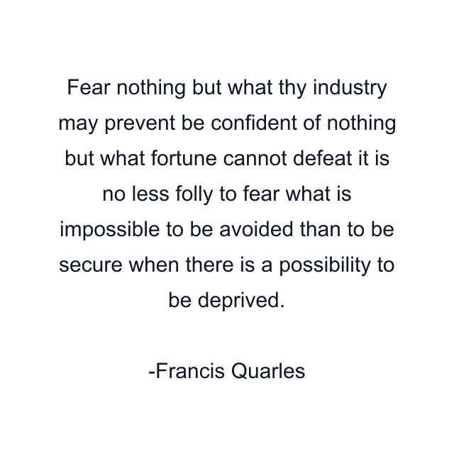 Fear nothing but what thy industry may prevent be confident of nothing but what fortune cannot defeat it is no less folly to fear what is impossible to be avoided than to be secure when there is a possibility to be deprived.