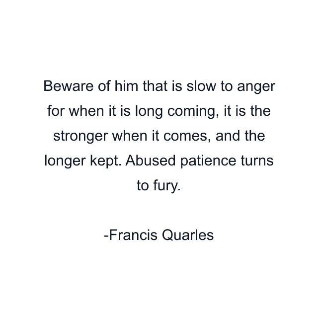 Beware of him that is slow to anger for when it is long coming, it is the stronger when it comes, and the longer kept. Abused patience turns to fury.