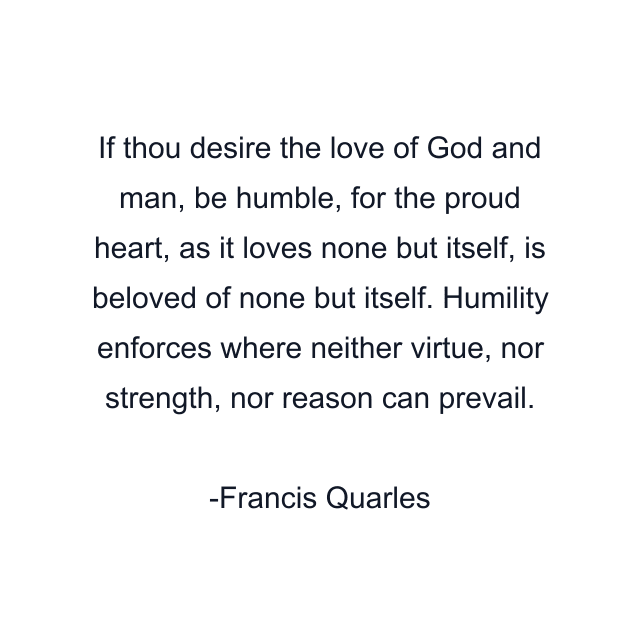 If thou desire the love of God and man, be humble, for the proud heart, as it loves none but itself, is beloved of none but itself. Humility enforces where neither virtue, nor strength, nor reason can prevail.