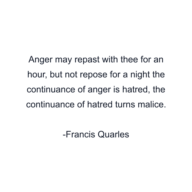 Anger may repast with thee for an hour, but not repose for a night the continuance of anger is hatred, the continuance of hatred turns malice.