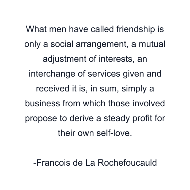 What men have called friendship is only a social arrangement, a mutual adjustment of interests, an interchange of services given and received it is, in sum, simply a business from which those involved propose to derive a steady profit for their own self-love.