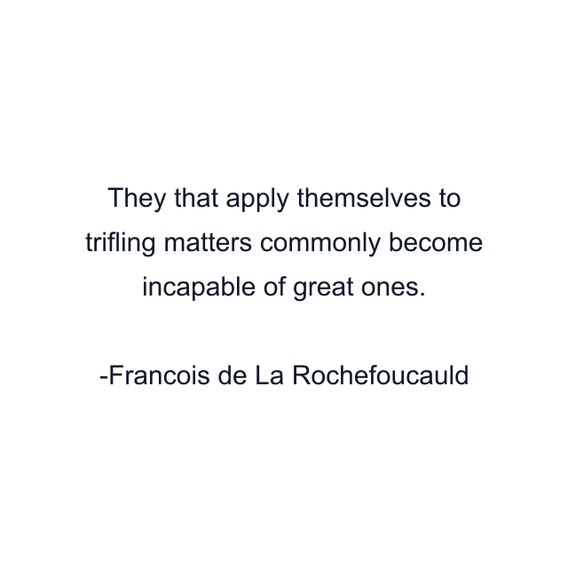 They that apply themselves to trifling matters commonly become incapable of great ones.