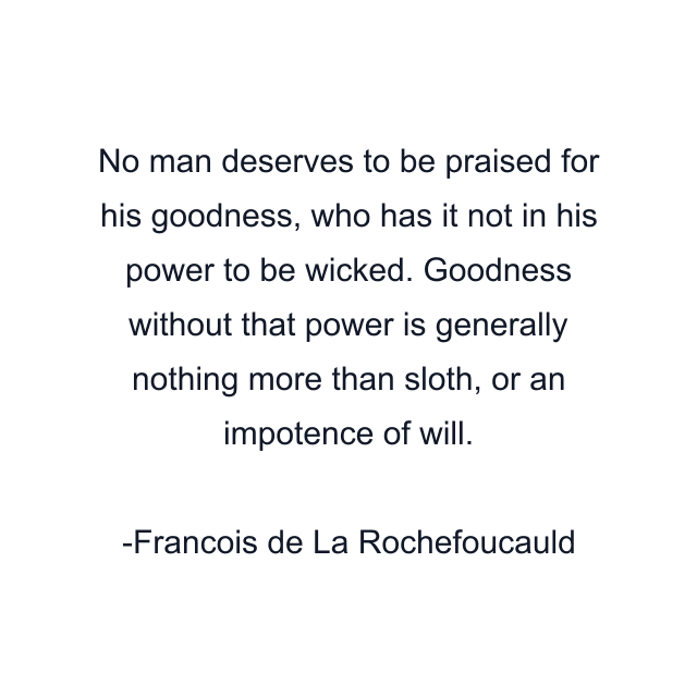 No man deserves to be praised for his goodness, who has it not in his power to be wicked. Goodness without that power is generally nothing more than sloth, or an impotence of will.