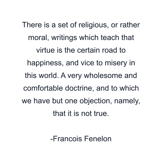 There is a set of religious, or rather moral, writings which teach that virtue is the certain road to happiness, and vice to misery in this world. A very wholesome and comfortable doctrine, and to which we have but one objection, namely, that it is not true.