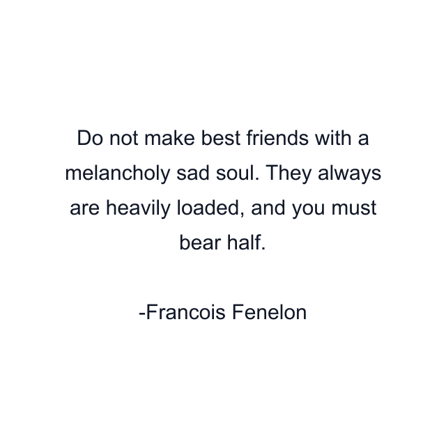 Do not make best friends with a melancholy sad soul. They always are heavily loaded, and you must bear half.