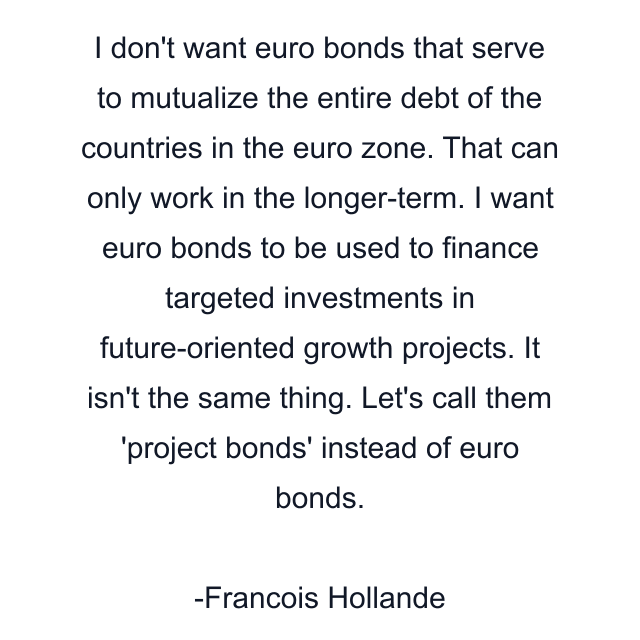 I don't want euro bonds that serve to mutualize the entire debt of the countries in the euro zone. That can only work in the longer-term. I want euro bonds to be used to finance targeted investments in future-oriented growth projects. It isn't the same thing. Let's call them 'project bonds' instead of euro bonds.