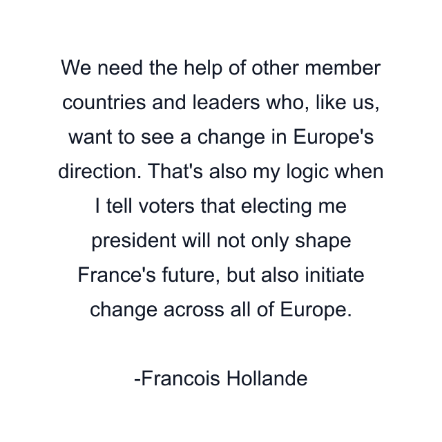 We need the help of other member countries and leaders who, like us, want to see a change in Europe's direction. That's also my logic when I tell voters that electing me president will not only shape France's future, but also initiate change across all of Europe.