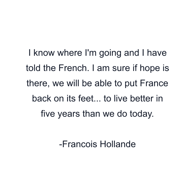 I know where I'm going and I have told the French. I am sure if hope is there, we will be able to put France back on its feet... to live better in five years than we do today.