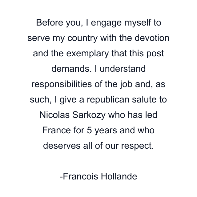 Before you, I engage myself to serve my country with the devotion and the exemplary that this post demands. I understand responsibilities of the job and, as such, I give a republican salute to Nicolas Sarkozy who has led France for 5 years and who deserves all of our respect.