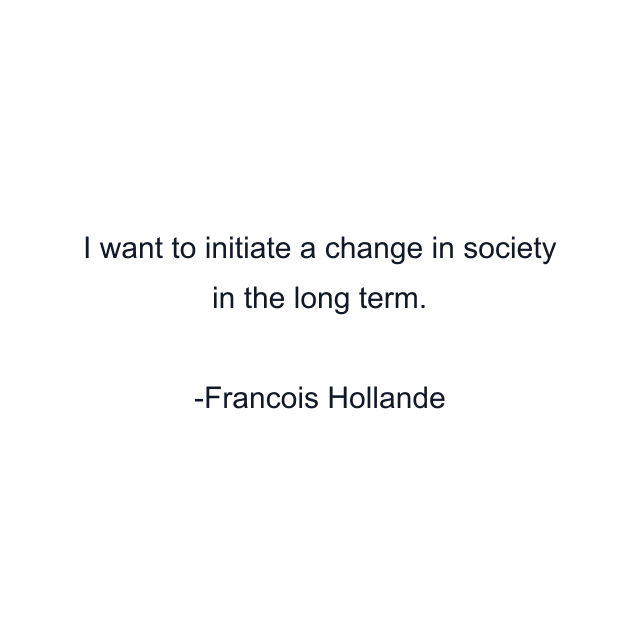 I want to initiate a change in society in the long term.