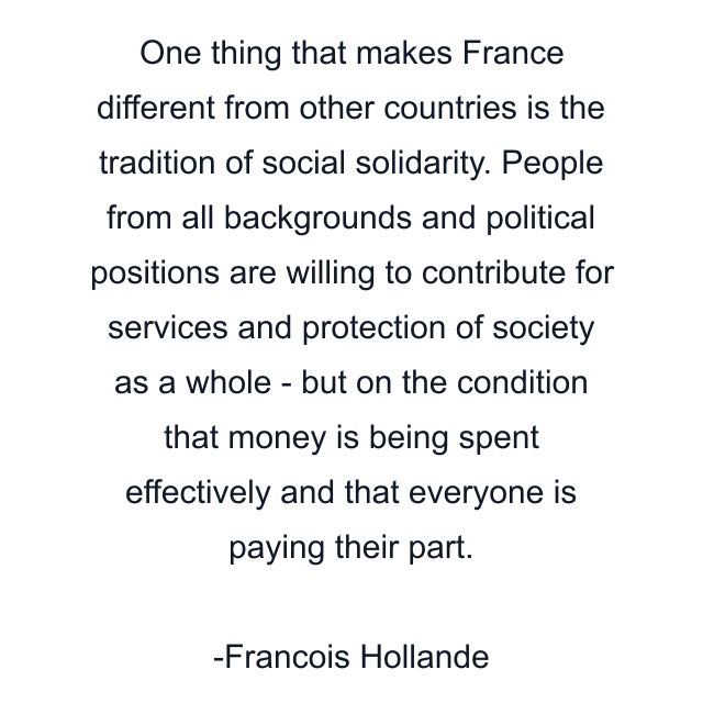 One thing that makes France different from other countries is the tradition of social solidarity. People from all backgrounds and political positions are willing to contribute for services and protection of society as a whole - but on the condition that money is being spent effectively and that everyone is paying their part.