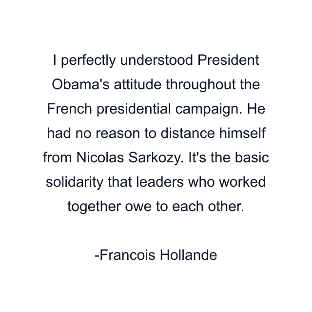 I perfectly understood President Obama's attitude throughout the French presidential campaign. He had no reason to distance himself from Nicolas Sarkozy. It's the basic solidarity that leaders who worked together owe to each other.