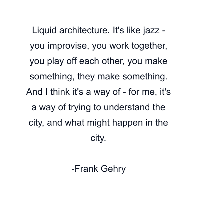 Liquid architecture. It's like jazz - you improvise, you work together, you play off each other, you make something, they make something. And I think it's a way of - for me, it's a way of trying to understand the city, and what might happen in the city.