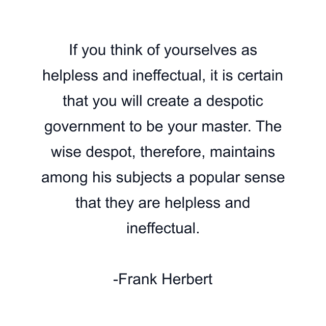 If you think of yourselves as helpless and ineffectual, it is certain that you will create a despotic government to be your master. The wise despot, therefore, maintains among his subjects a popular sense that they are helpless and ineffectual.