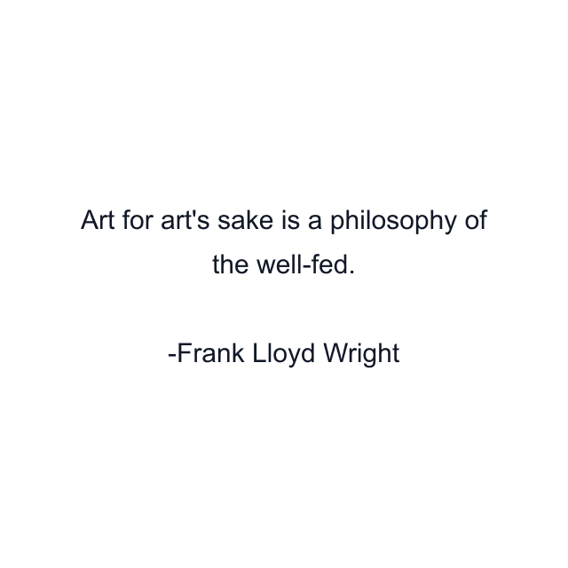 Art for art's sake is a philosophy of the well-fed.