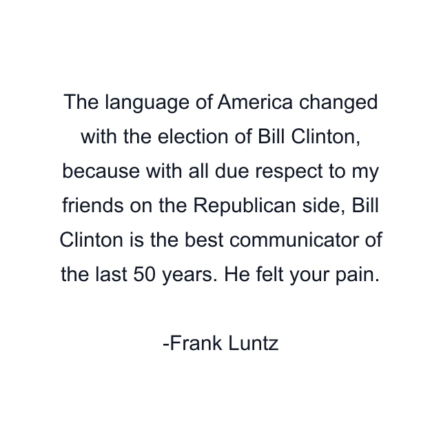 The language of America changed with the election of Bill Clinton, because with all due respect to my friends on the Republican side, Bill Clinton is the best communicator of the last 50 years. He felt your pain.