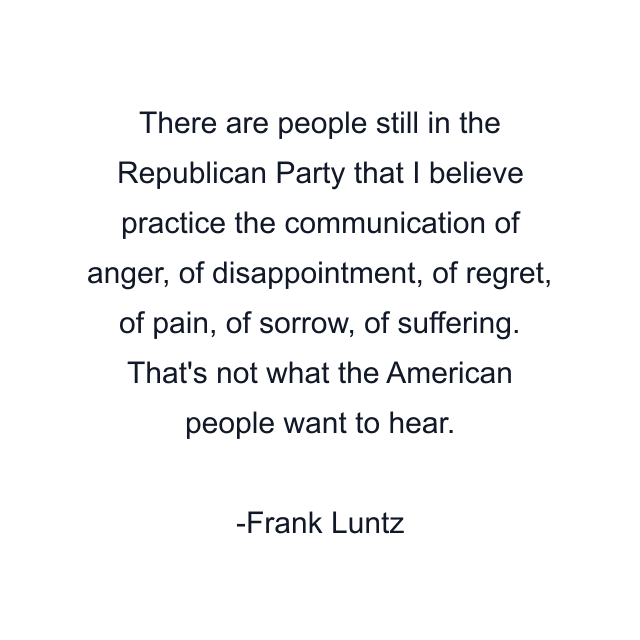 There are people still in the Republican Party that I believe practice the communication of anger, of disappointment, of regret, of pain, of sorrow, of suffering. That's not what the American people want to hear.