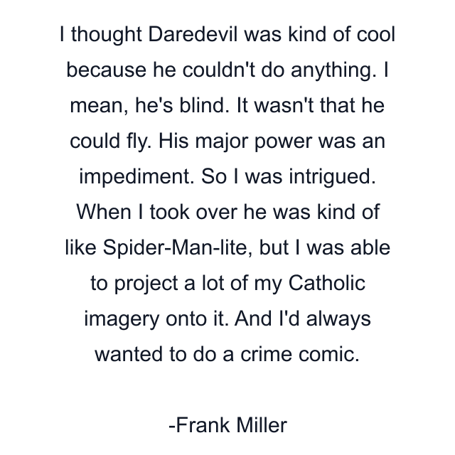 I thought Daredevil was kind of cool because he couldn't do anything. I mean, he's blind. It wasn't that he could fly. His major power was an impediment. So I was intrigued. When I took over he was kind of like Spider-Man-lite, but I was able to project a lot of my Catholic imagery onto it. And I'd always wanted to do a crime comic.