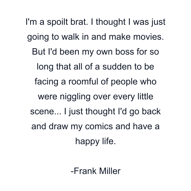 I'm a spoilt brat. I thought I was just going to walk in and make movies. But I'd been my own boss for so long that all of a sudden to be facing a roomful of people who were niggling over every little scene... I just thought I'd go back and draw my comics and have a happy life.