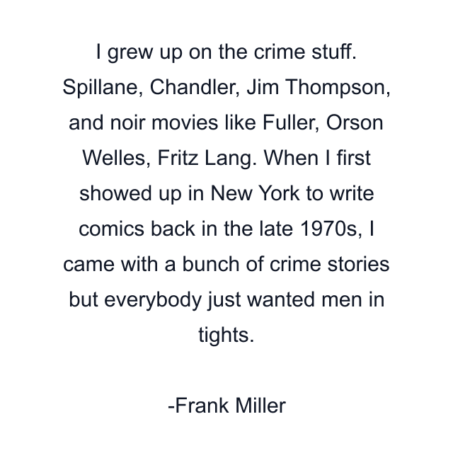 I grew up on the crime stuff. Spillane, Chandler, Jim Thompson, and noir movies like Fuller, Orson Welles, Fritz Lang. When I first showed up in New York to write comics back in the late 1970s, I came with a bunch of crime stories but everybody just wanted men in tights.