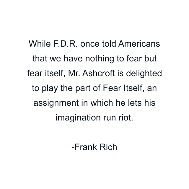 While F.D.R. once told Americans that we have nothing to fear but fear itself, Mr. Ashcroft is delighted to play the part of Fear Itself, an assignment in which he lets his imagination run riot.