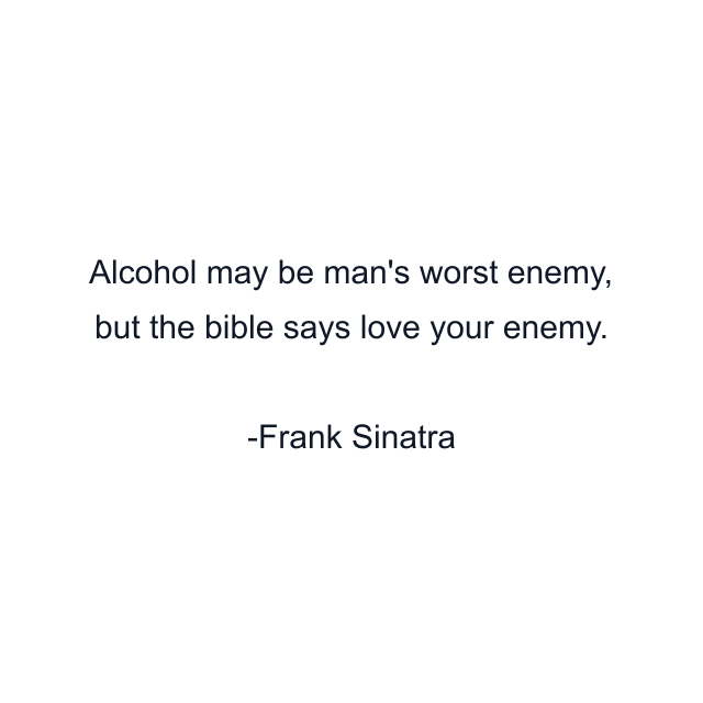 Alcohol may be man's worst enemy, but the bible says love your enemy.