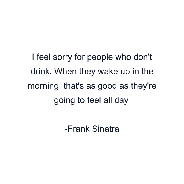 I feel sorry for people who don't drink. When they wake up in the morning, that's as good as they're going to feel all day.