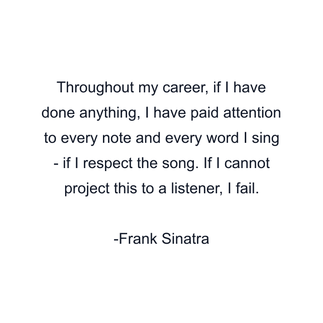 Throughout my career, if I have done anything, I have paid attention to every note and every word I sing - if I respect the song. If I cannot project this to a listener, I fail.