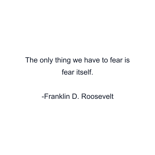 The only thing we have to fear is fear itself.