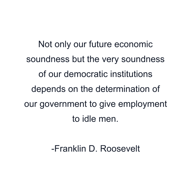 Not only our future economic soundness but the very soundness of our democratic institutions depends on the determination of our government to give employment to idle men.