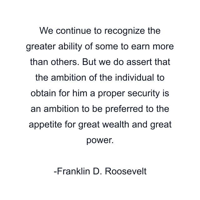 We continue to recognize the greater ability of some to earn more than others. But we do assert that the ambition of the individual to obtain for him a proper security is an ambition to be preferred to the appetite for great wealth and great power.