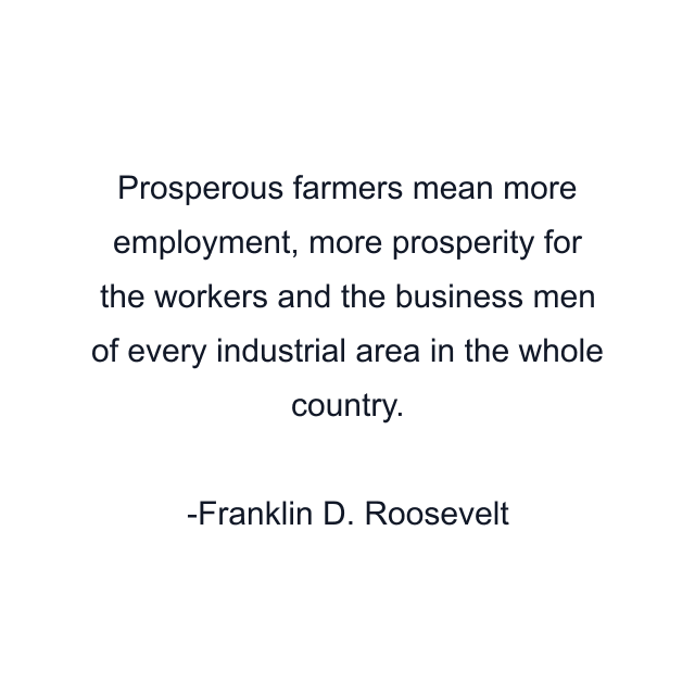 Prosperous farmers mean more employment, more prosperity for the workers and the business men of every industrial area in the whole country.