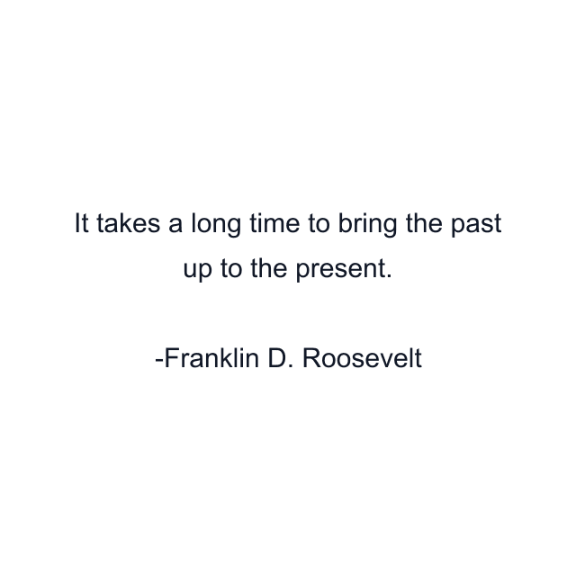 It takes a long time to bring the past up to the present.