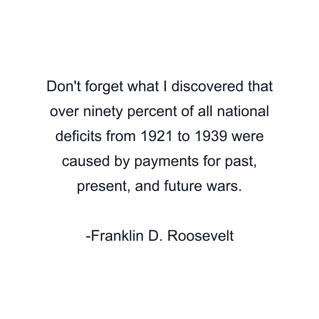 Don't forget what I discovered that over ninety percent of all national deficits from 1921 to 1939 were caused by payments for past, present, and future wars.