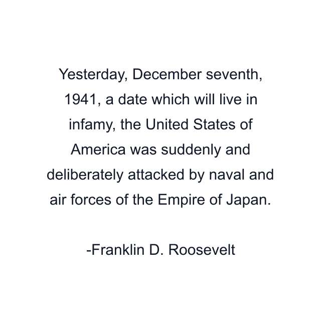 Yesterday, December seventh, 1941, a date which will live in infamy, the United States of America was suddenly and deliberately attacked by naval and air forces of the Empire of Japan.