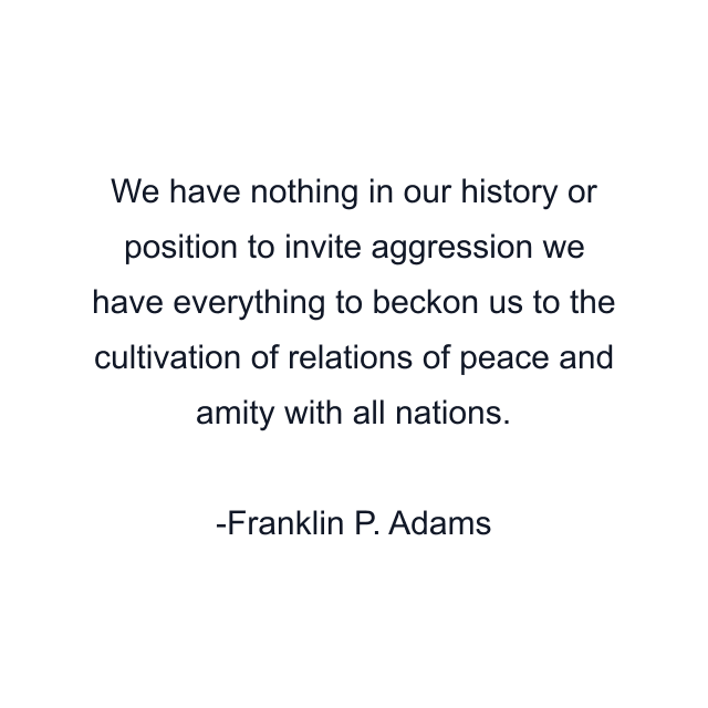 We have nothing in our history or position to invite aggression we have everything to beckon us to the cultivation of relations of peace and amity with all nations.