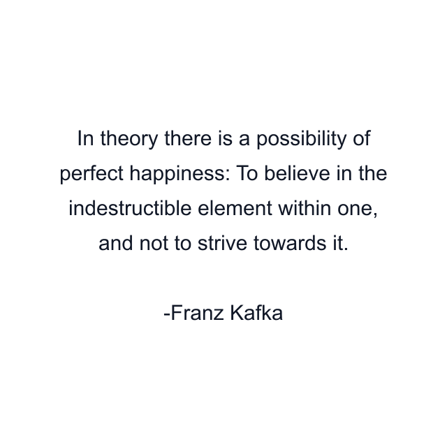 In theory there is a possibility of perfect happiness: To believe in the indestructible element within one, and not to strive towards it.