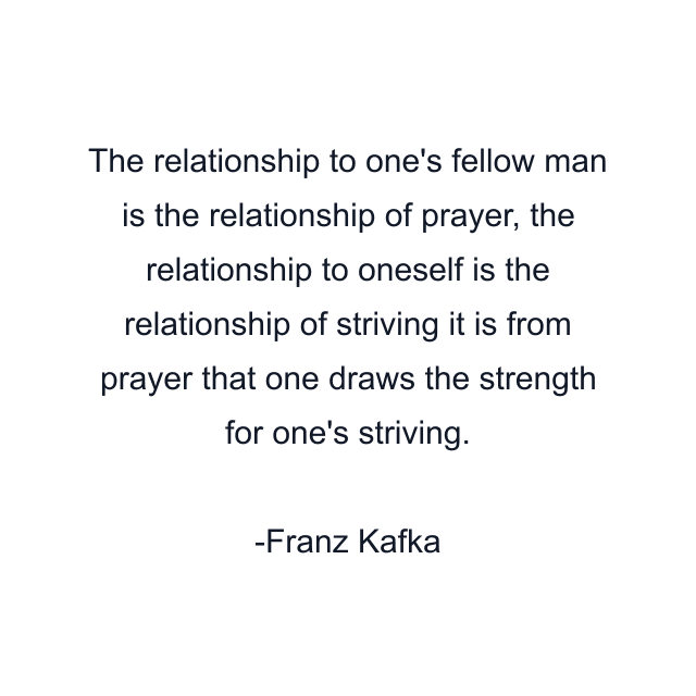 The relationship to one's fellow man is the relationship of prayer, the relationship to oneself is the relationship of striving it is from prayer that one draws the strength for one's striving.