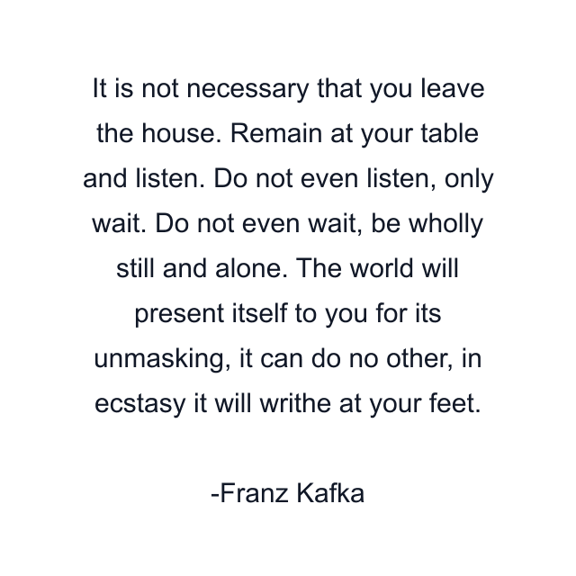 It is not necessary that you leave the house. Remain at your table and listen. Do not even listen, only wait. Do not even wait, be wholly still and alone. The world will present itself to you for its unmasking, it can do no other, in ecstasy it will writhe at your feet.