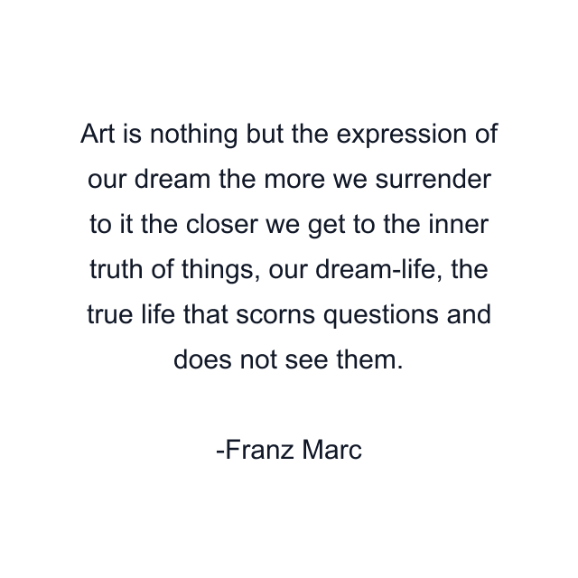 Art is nothing but the expression of our dream the more we surrender to it the closer we get to the inner truth of things, our dream-life, the true life that scorns questions and does not see them.