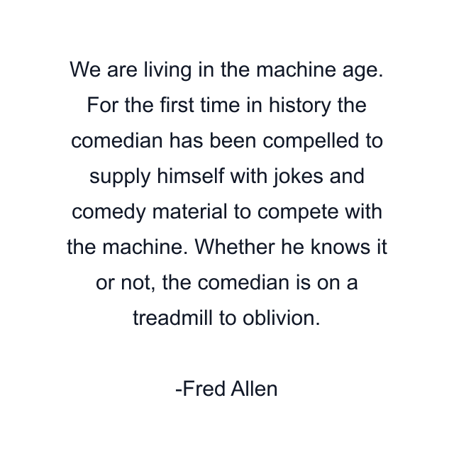 We are living in the machine age. For the first time in history the comedian has been compelled to supply himself with jokes and comedy material to compete with the machine. Whether he knows it or not, the comedian is on a treadmill to oblivion.