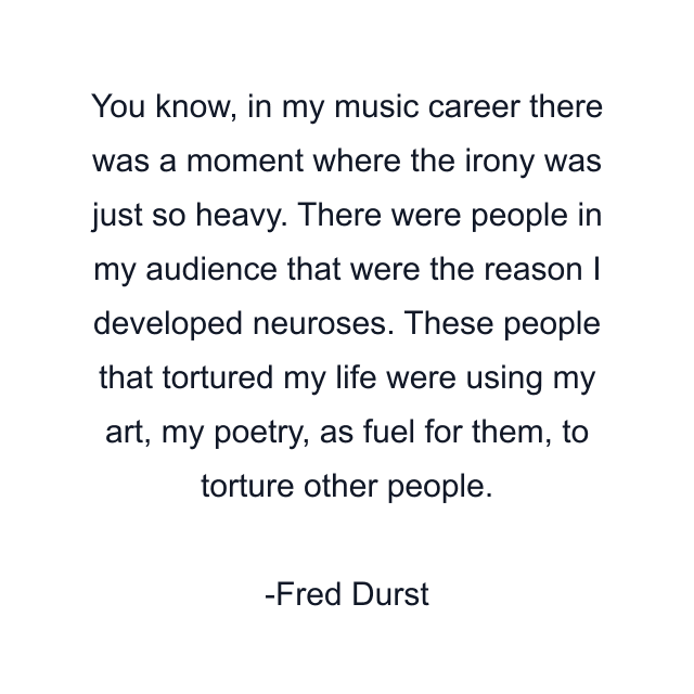 You know, in my music career there was a moment where the irony was just so heavy. There were people in my audience that were the reason I developed neuroses. These people that tortured my life were using my art, my poetry, as fuel for them, to torture other people.