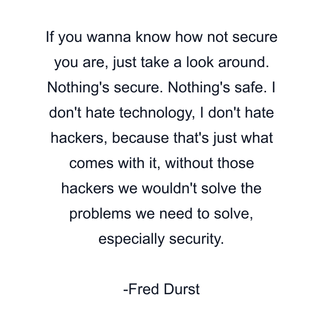 If you wanna know how not secure you are, just take a look around. Nothing's secure. Nothing's safe. I don't hate technology, I don't hate hackers, because that's just what comes with it, without those hackers we wouldn't solve the problems we need to solve, especially security.