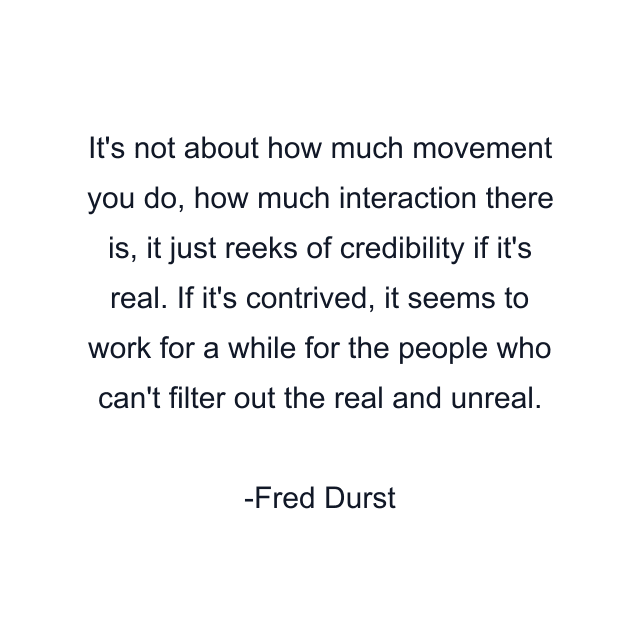 It's not about how much movement you do, how much interaction there is, it just reeks of credibility if it's real. If it's contrived, it seems to work for a while for the people who can't filter out the real and unreal.