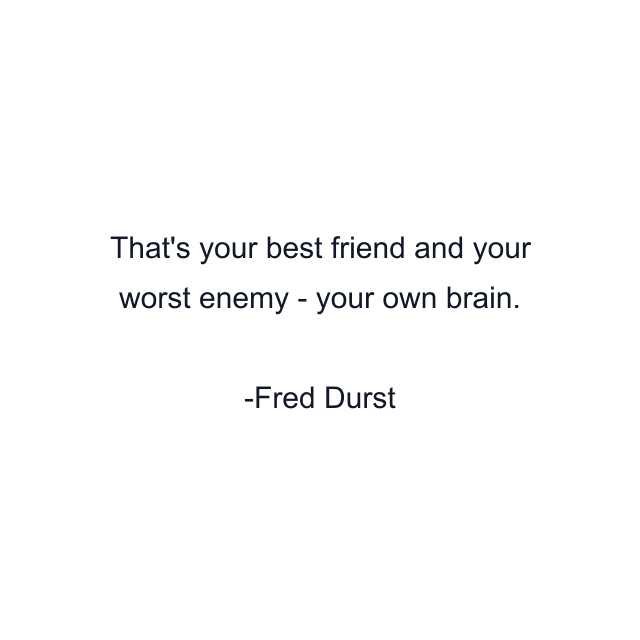 That's your best friend and your worst enemy - your own brain.